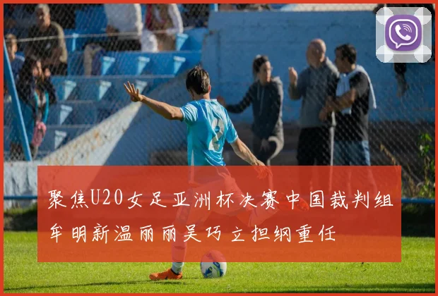 聚焦U20女足亚洲杯决赛中国裁判组牟明新温丽丽吴巧立担纲重任