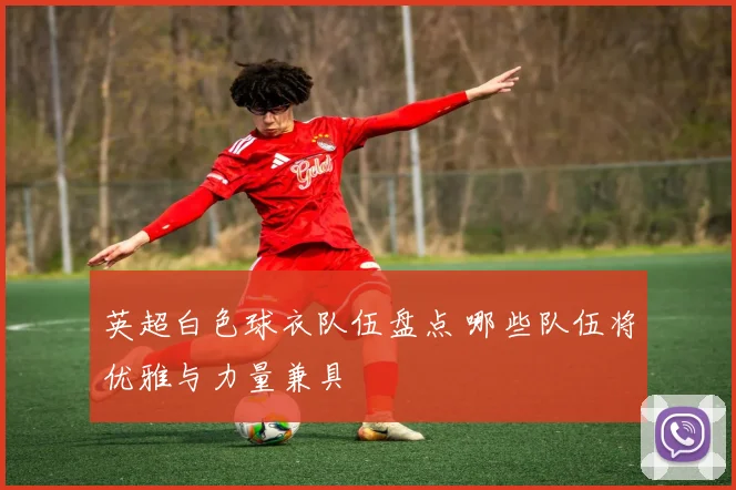 英超白色球衣队伍盘点 哪些队伍将优雅与力量兼具