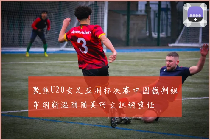 聚焦U20女足亚洲杯决赛中国裁判组牟明新温丽丽吴巧立担纲重任