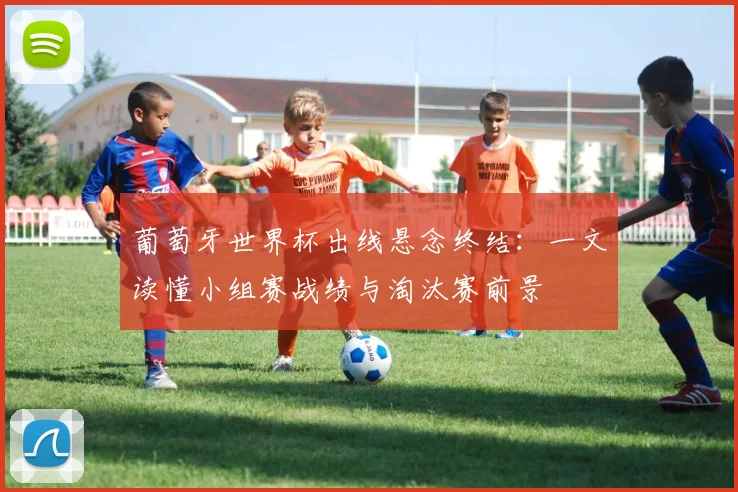 葡萄牙世界杯出线悬念终结:一文读懂小组赛战绩与淘汰赛前景