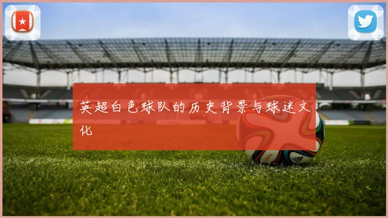 英超白色球队的历史背景与球迷文化